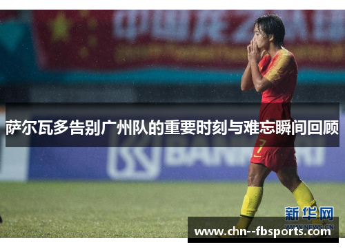 萨尔瓦多告别广州队的重要时刻与难忘瞬间回顾