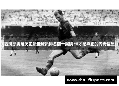西班牙男足历史最佳球员排名前十揭晓 谁才是真正的传奇巨星