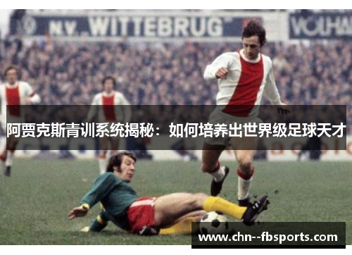 阿贾克斯青训系统揭秘:如何培养出世界级足球天才 阿贾克斯青训系统揭秘:如何培养出世界级足球天才