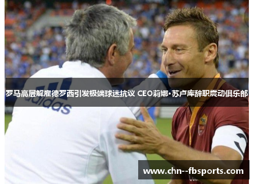 罗马高层解雇德罗西引发极端球迷抗议 CEO莉娜·苏卢库辞职震动俱乐部
